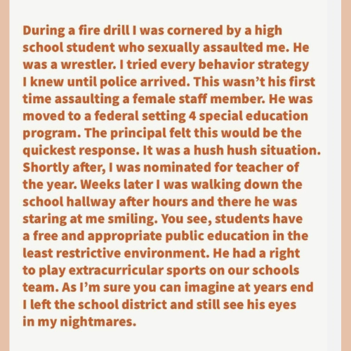 Teacher secret that reads - During a fire drill I was cornered by a high school student who sexually assaulted me. He was a wrestler. I tried every behavior strategy I knew until police arrived. This wasn't his first time assaulting a female staff member. He was moved to a federal setting 4 special education program. The principal felt this would be the quickest response. It was a hush hush situation. Shortly after, I was nominated for teacher of the year. Weeks later I was walking down the school hallway after hours and there he was staring at me smiling. You see, students have a free and appropriate public education in the least restrictive environment. He has a right to play extracurricular sports on our schools team. As I'm sure you can imagine at year's end I left the school district and still see his eyes in my nightmares.