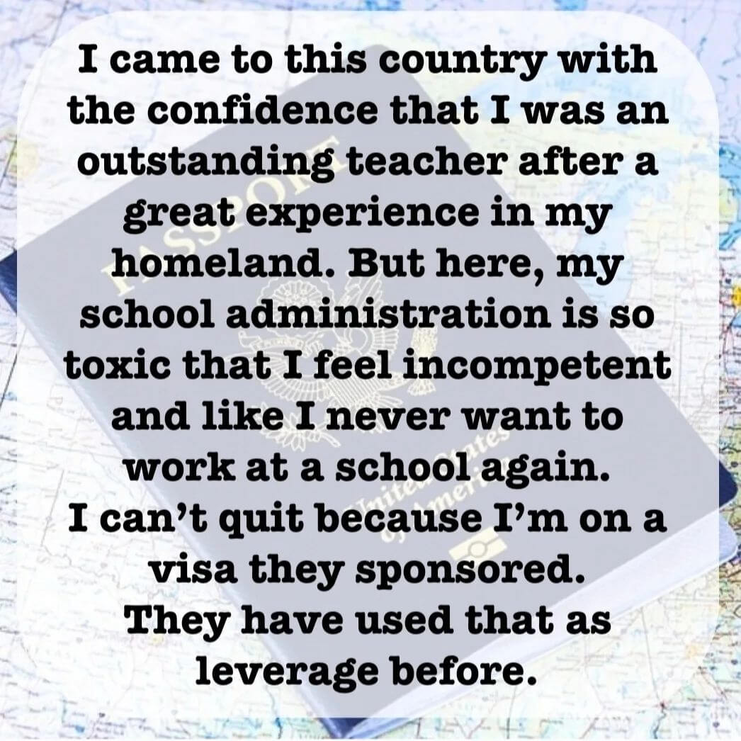 Teacher secret that reads - I came to this country with the confidence that I was an outstanding teacher after a great experience in my homeland. But here, my school administration is so toxic that I feel incompetent and like I never want to work at a school again. I can't quit become I'm on a Visa they sponsored. They have used that as leverage before.