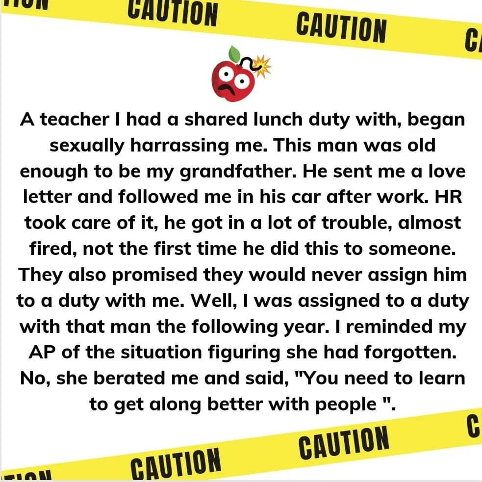 Teacher secret that reads - A teacher I had a shared lunch duty with began sexually harassing me. This man was old enough to be my grandfather. He sent me a love letter and followed me in his car after work. HR took care of it, he got in a lot of trouble, almost fired, not the first time he did this to someone. They also promised they would never assign him to a duty with me. Well, I was assigned to a duty with that man the following year. I reminded my AP of the situation figuring she had forgotten. No, she berated me and said, "You need to learn to get along better with people."