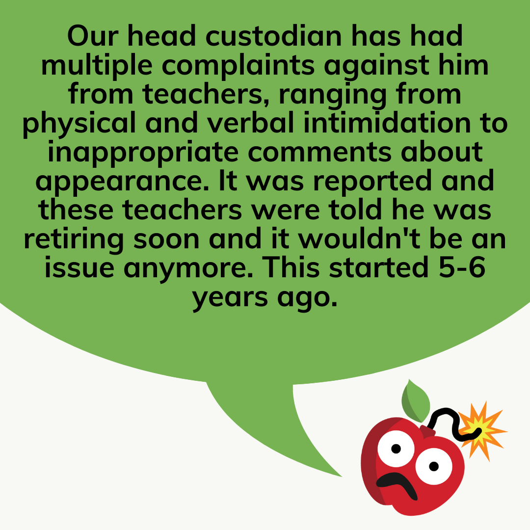 Teacher secret that reads - Our head custodian has had multiple complaints against him from teachers, ranging from physical and verbal intimidation to inappropriate comments about appearance. It was reported and these teachers were told he was retiring soon and it wouldn't be an issue anymore. This started 5-6 years ago.