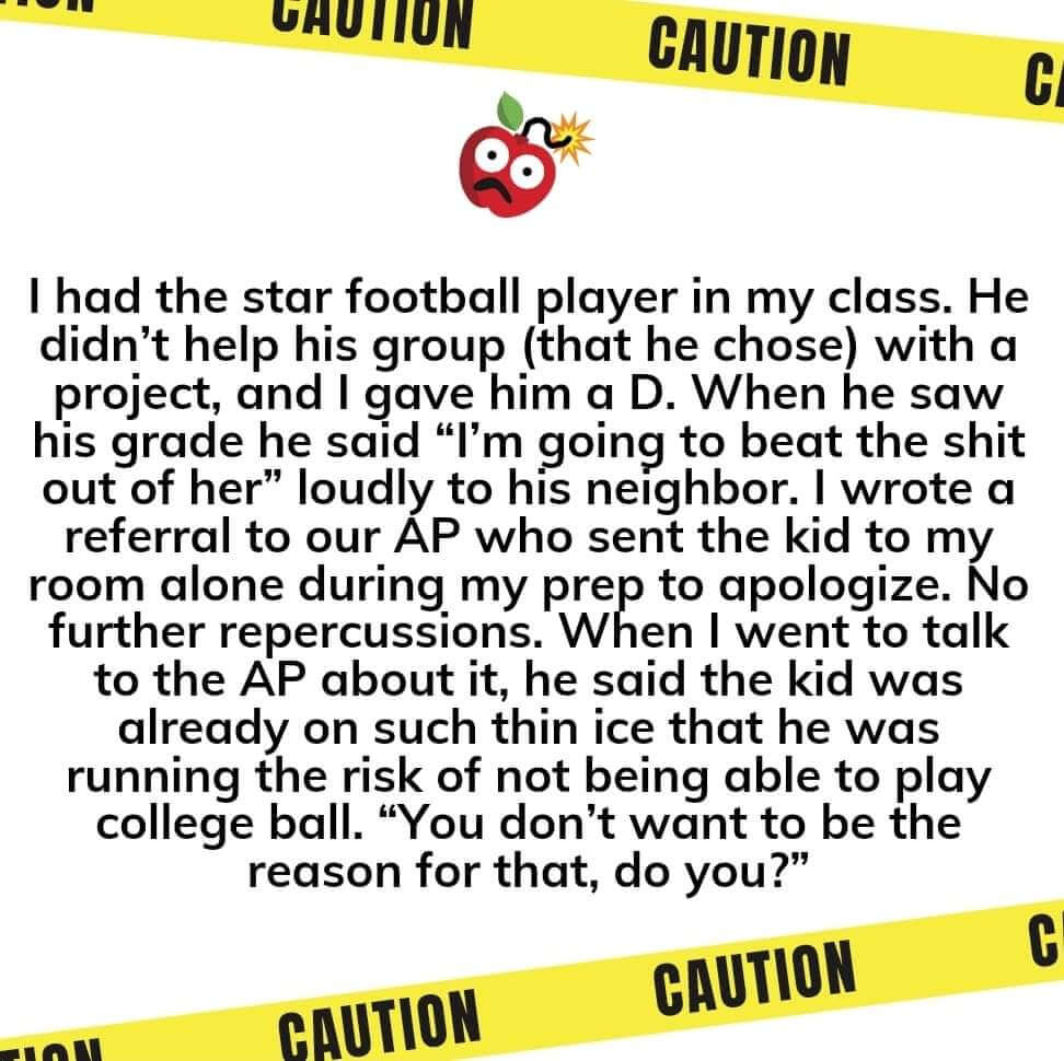 Teacher secret that reads, "I had the star football player in my class. He didn't help his group (that he chose) with a project, and I gave him a D. When he saw his grade he said, "I'm going to beat the s*** out of her" loudly to his neighbor. I wrote a referral to our AP who sent the kid to my room alone during my prep to apologize. No further repercussions. When I went to talk to the AP about it, he said the kid was already on such thin ice that he was running the risk of not being able to play college ball. He said, "You don't want to the be the reason for that do you?"