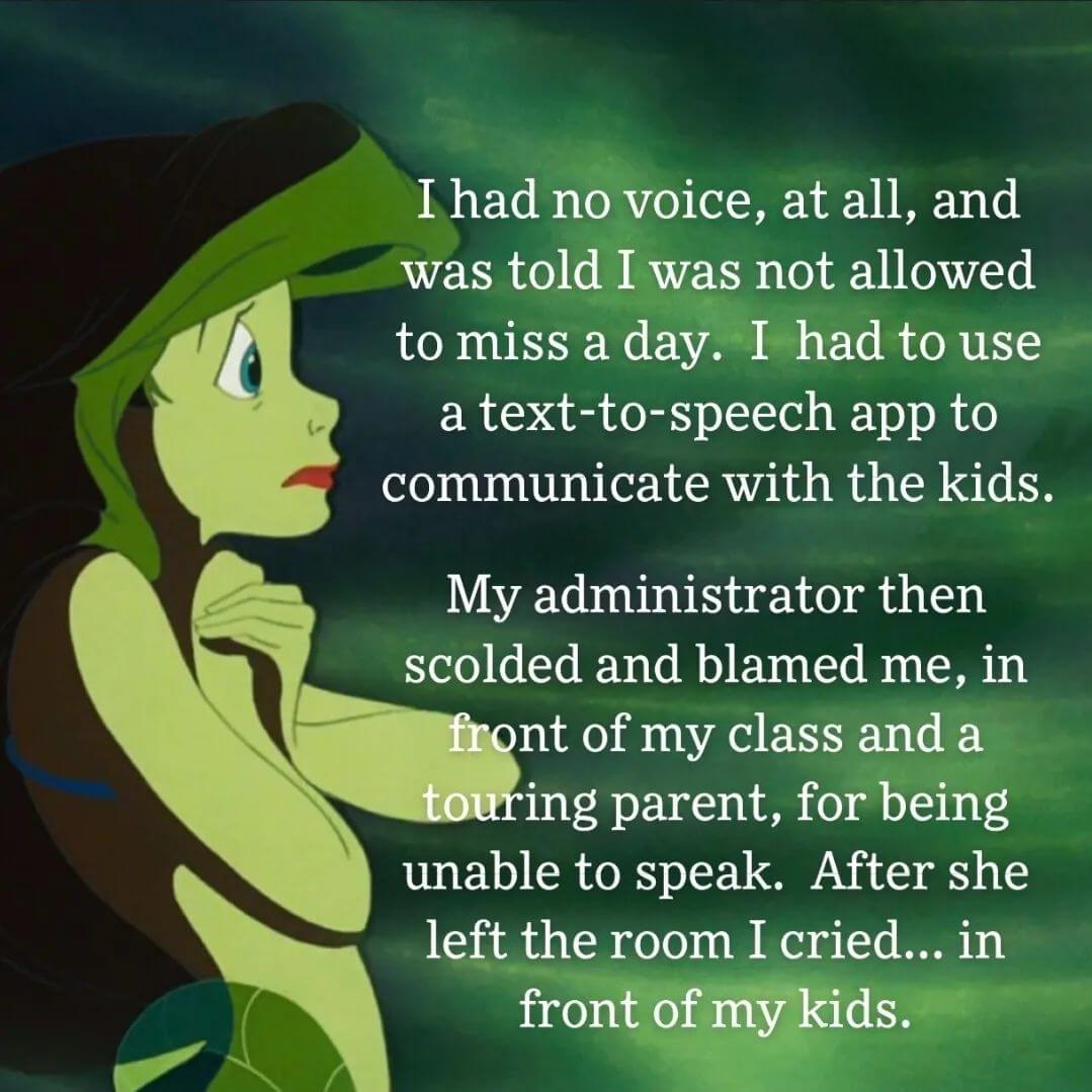 Teacher secret that reads, "I had no voice at all and was told I was not allowed to miss a day. I had to use a text-to-speech app to communicate with the kids. My administrator then scolded and blamed me in front of my class and a touring parent for being unable to speak. After she left the room I cried in front of my kids."