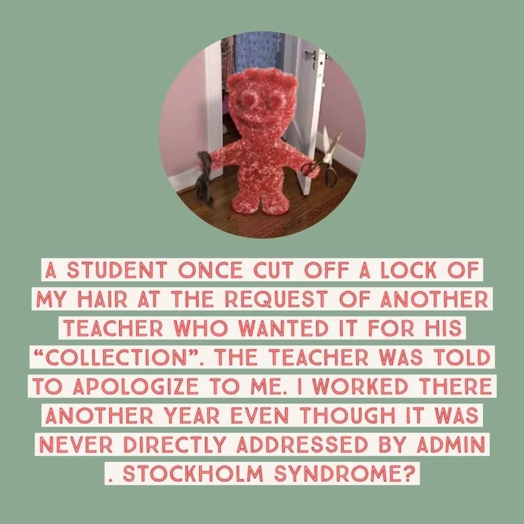 Teacher secret that reads, "A student once cut off a lock of my hair at the request of another teacher who wanted it for his collection. The teacher was told to apologize to me. I worked there another year even though it was never addressed by admin. Stockholm syndrome?"