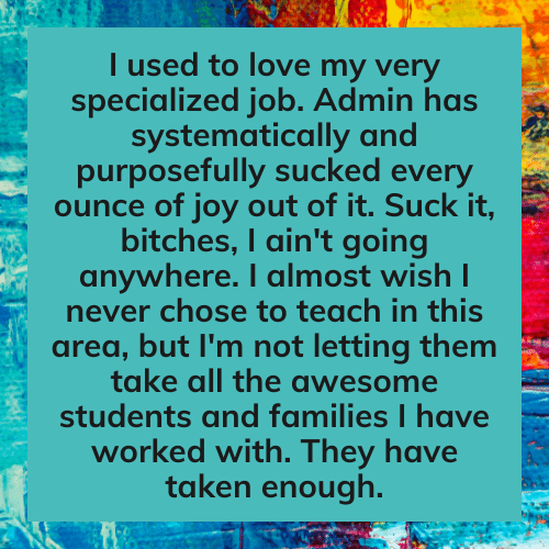 Teacher secret that reads, "I used to love my very specialized job. Admin has systematically and purposefully sucked every ounce of joy out of it. Suck it, bitches, I ain't going anywhere. I almost wish I never chose to teach in this area, but I'm not letting them take all the awesome students and families I have worked with. They have taken enough." "
