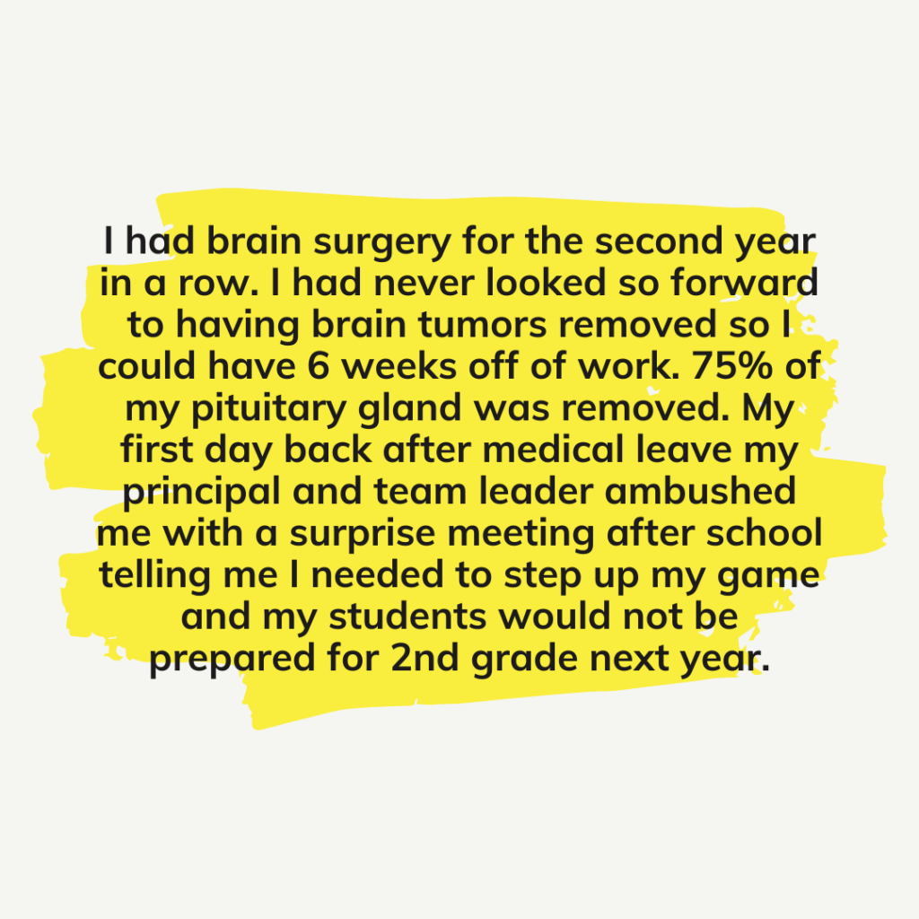 Teacher secret that reads - I had brain surgery for the second year in a row. I had never looked so forward to having brain tumors removed so I could have 6 weeks off of work. 75% of my pituitary gland was removed. My first day back after medical leave my principal and team leader ambushed me with a surprise meeting after school telling me I needed to step up my game and my students would not be prepared for 2nd grade next year.