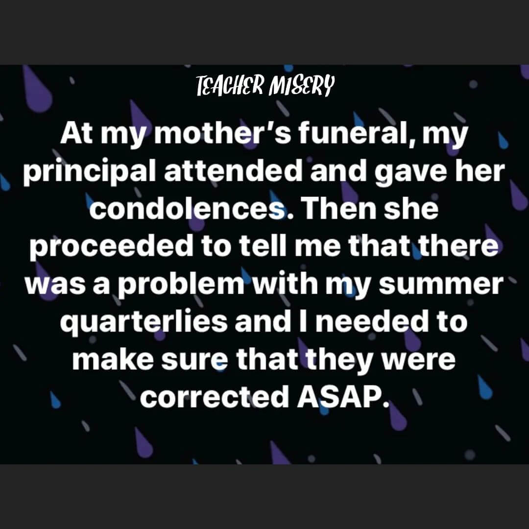Teacher secret that reads - At my mother's funeral, my principal attended and gave her condolences. Then she proceeded to tell me that there was a problem with my summer quarterlies and I needed to make sure they were corrected ASAP.