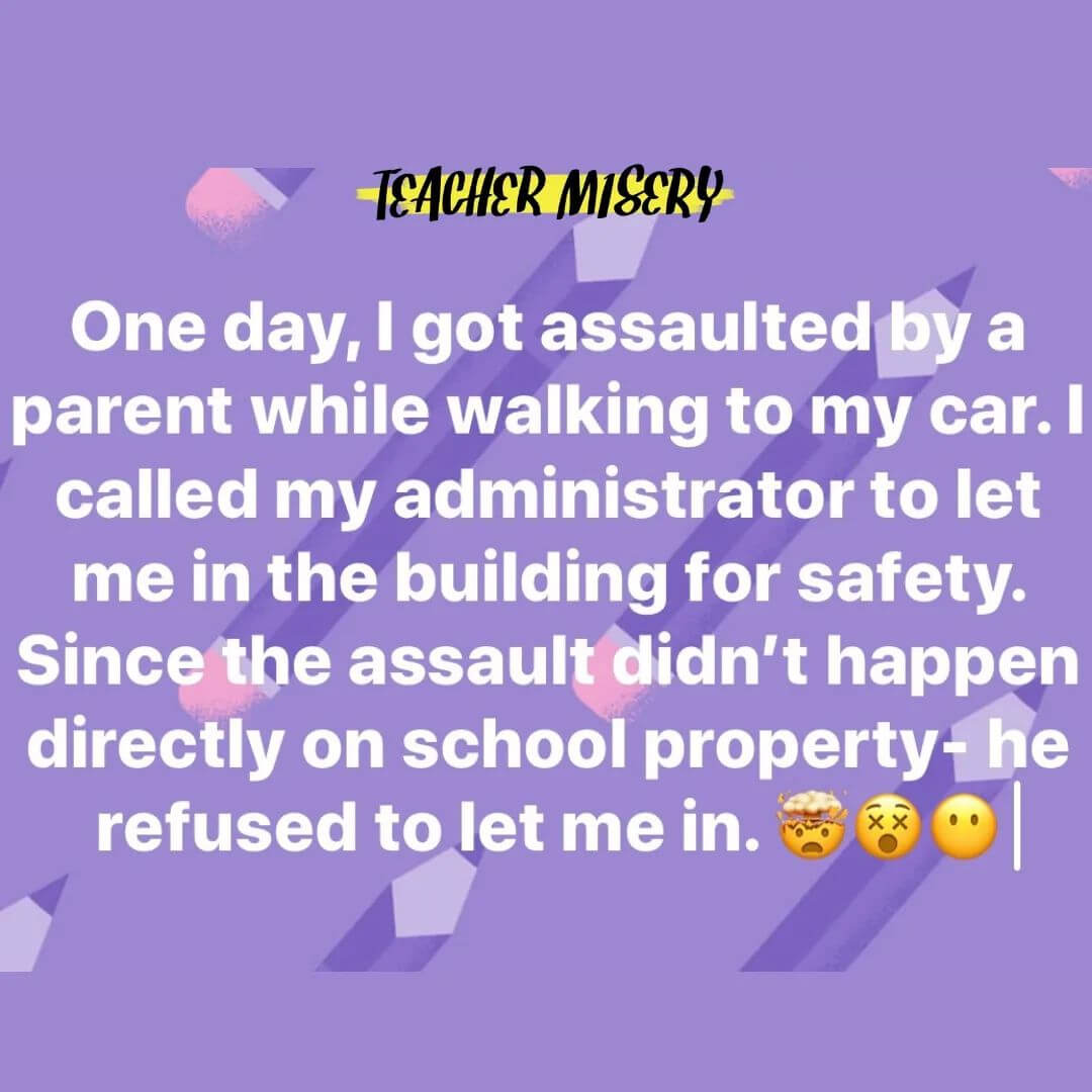 Teacher secret that reads - One day, I got assaulted by a parent while walking to my car. I called my administration to let me in the building for safety. Since the assault didn't happen directly on school property, he refused to let me in.