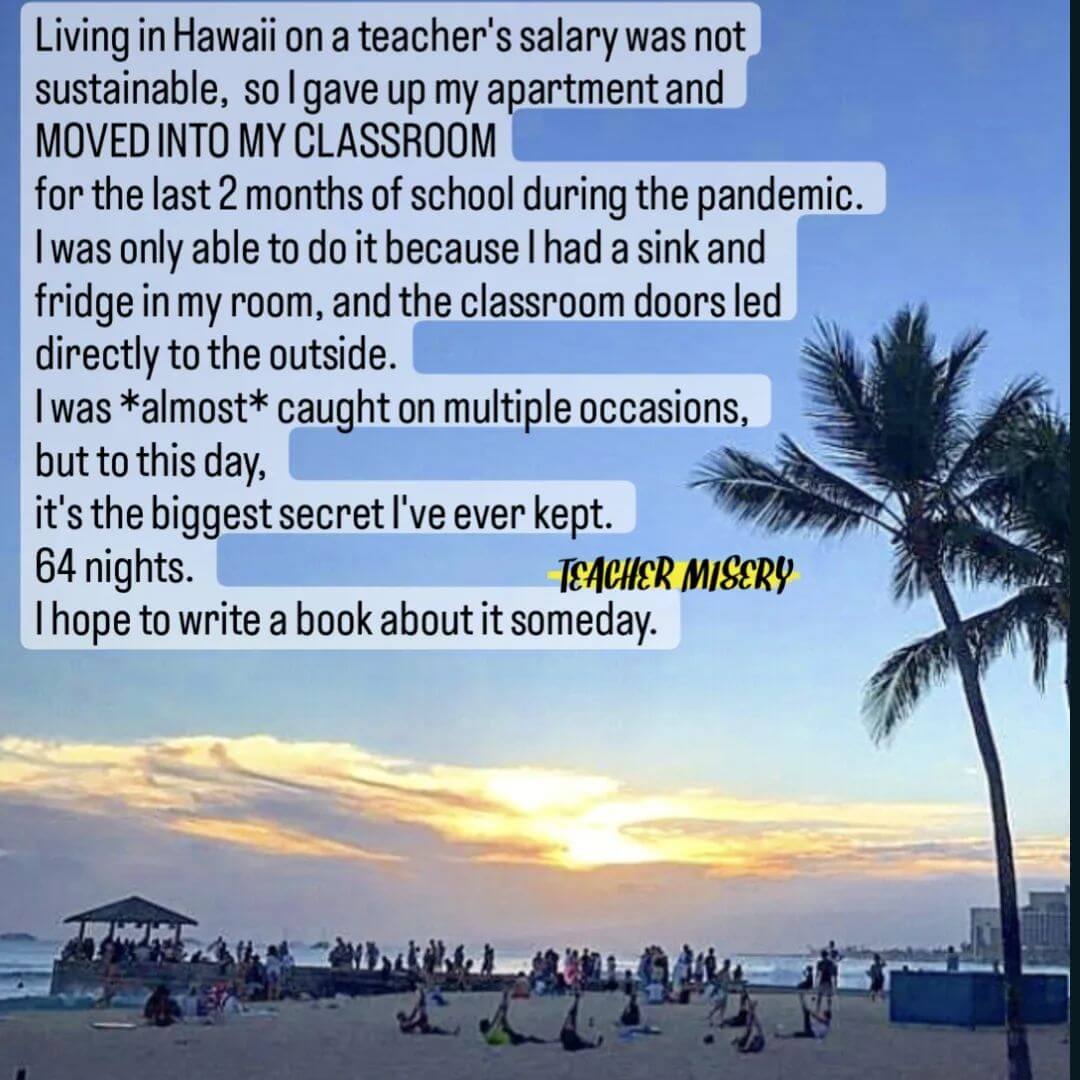 Teacher secret that reads - Living in Hawaii on a teacher's salary was not sustainable, so I gave up my apartment and moved into my classroom for the last 2 months of school during the pandemic. I was only able to do it because I had a sink and fridge in my room, and the classroom doors led directly to the outside. I was almost caught on multiple occasions, but to this day, it's the biggest secret I've ever kept. 64 nights. I hope to write a book about it someday.