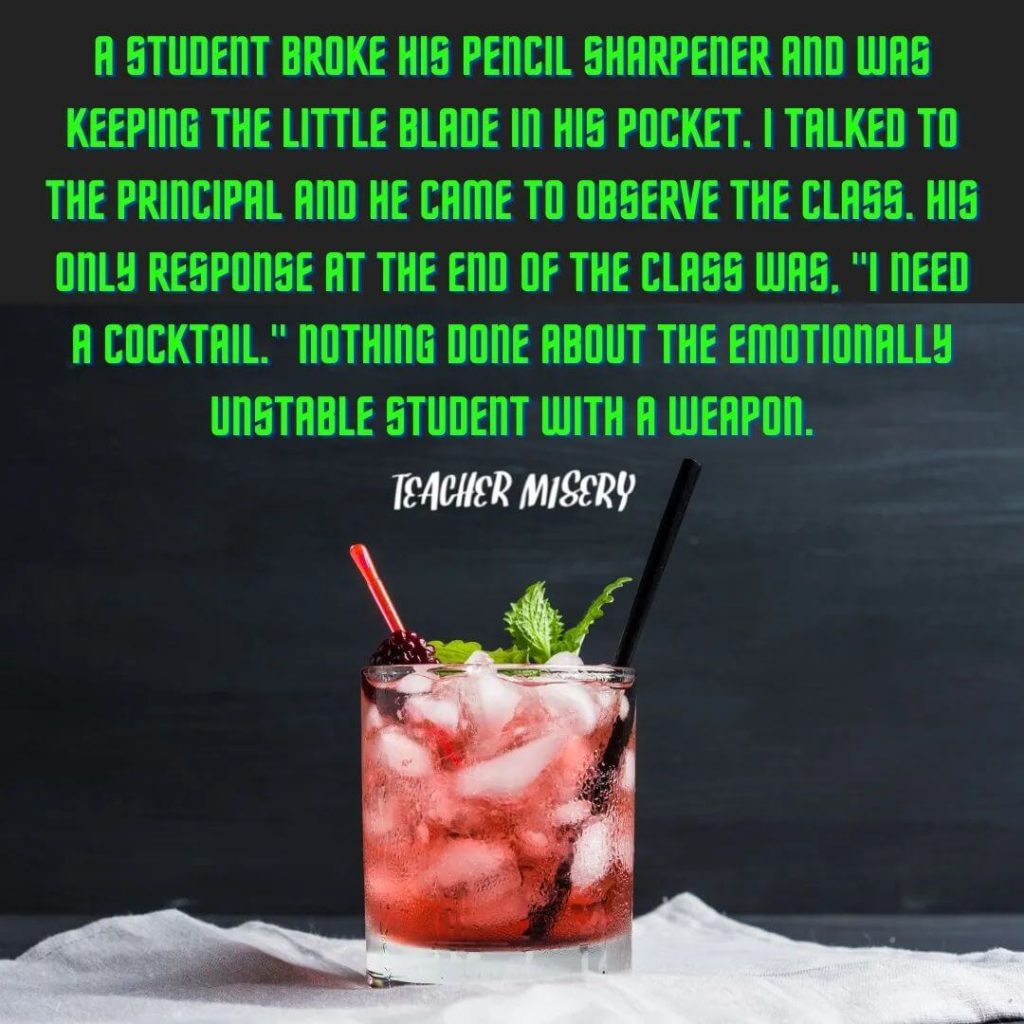 Teacher secret that reads - A student broke his pencil sharpener and was keeping the little blade in his pocket. I talked to the principal and he came to observe the class. His only response at the end of the class was, "I need a cocktail." Nothing done about the emotionally unstable student with a weapon.