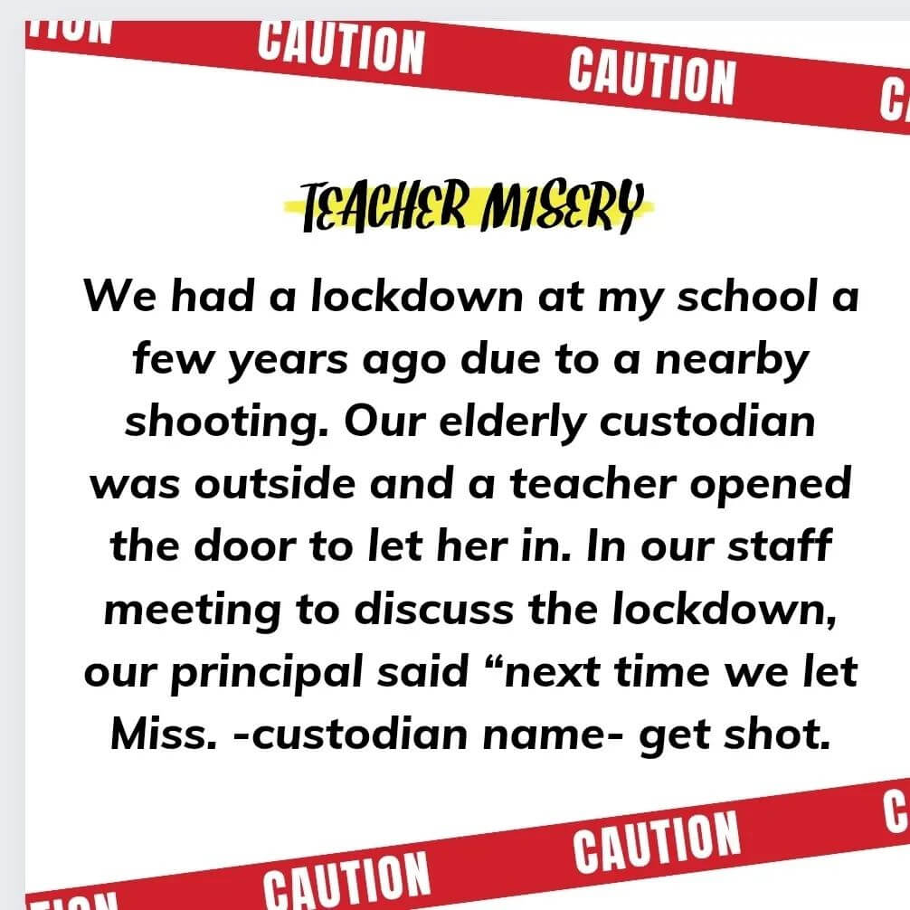 Teacher secret that reads - We had a lockdown at my school a few years ago due to a nearby shooting. Our elderly custodian was outside and a teacher opened the door to let her in. In our staff meeting to discuss the lockdown, our principal said "next time we let Miss (custodian name) get shot.