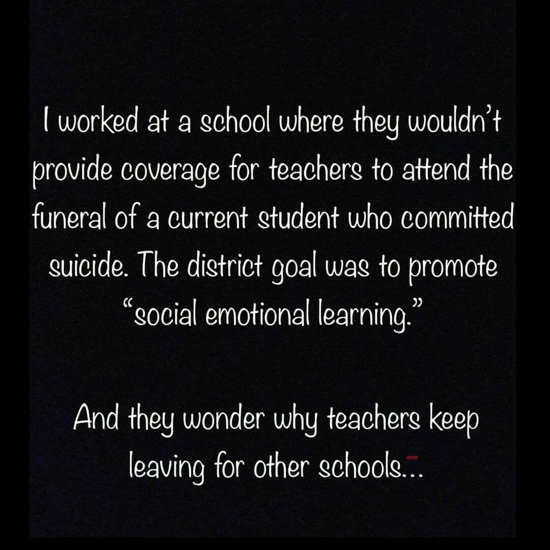 Teacher secret that reads - I worked at a school where they wouldn't provide coverage for teachers to attend the funeral of a current student who committed suicide. The district goal was to promote social emotional learning. And they wonder why teachers keep leaving for other schools.
