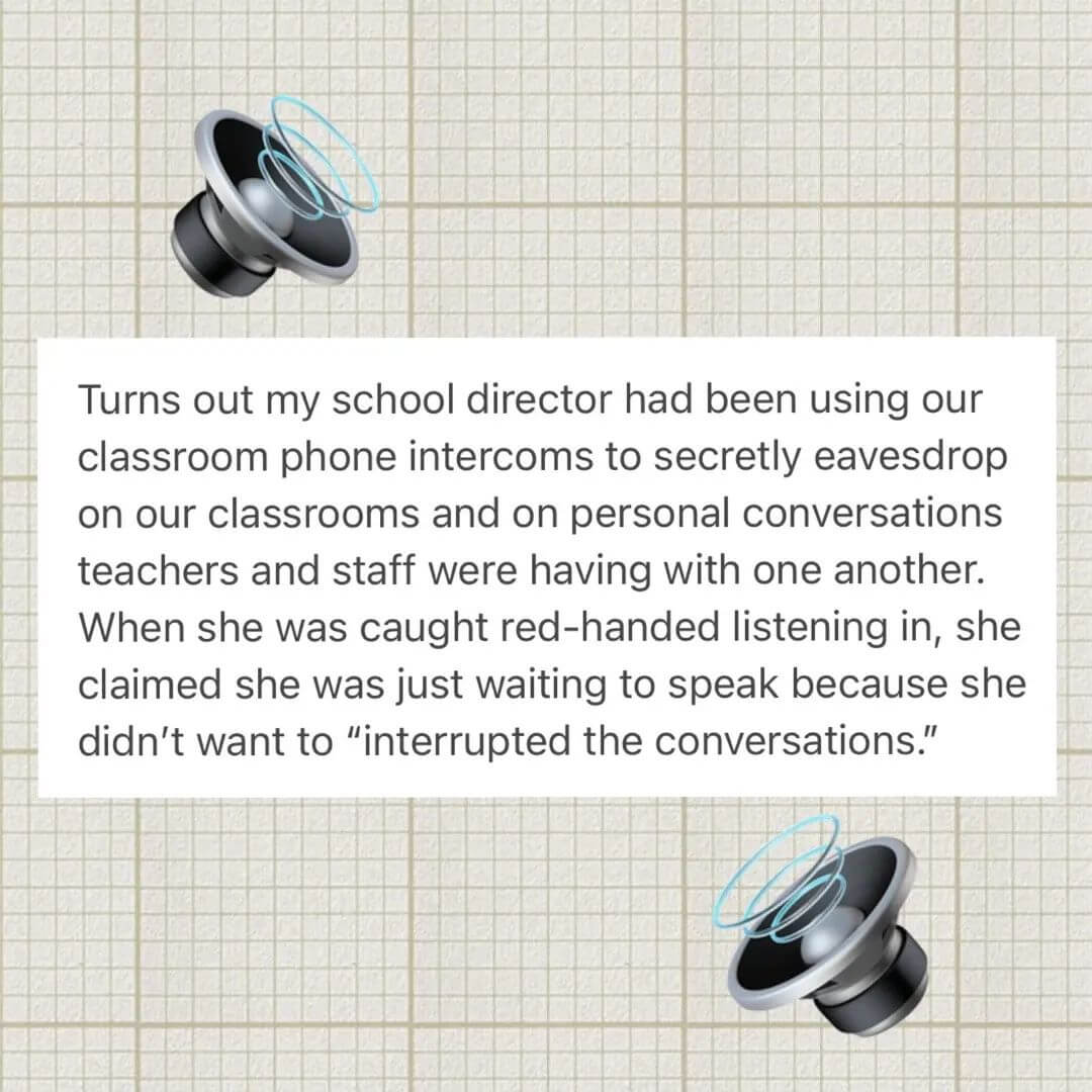 Teacher secret that reads - Turns out my school director has been using our classroom phone intercoms to secretly eavesdrop on our classrooms and on personal conversations teachers and staff were having with one another. When she was caught red-handed listening in, she claimed she was just waiting to speak because she didn't want to "interrupt the conversations."