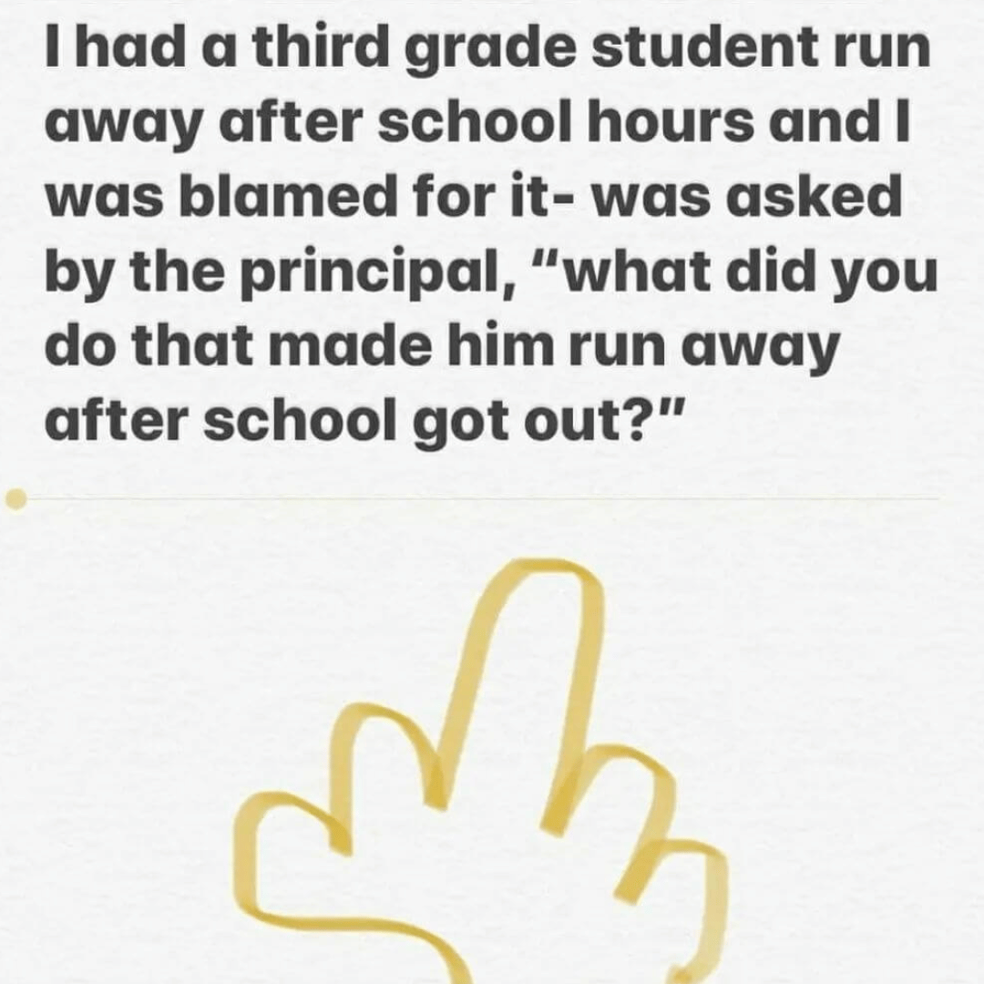 Teacher secret that reads - I had a third grade student run away after school hours and I was blamed for it. I was asked by the principal what I did that made him run away after school got out.