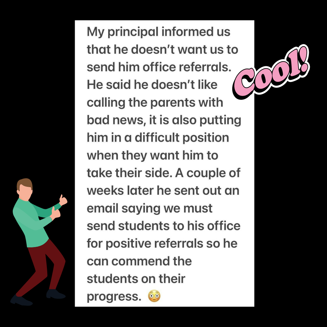 Teacher secret that reads - My principal informed us that he doesn't want us to send him office referrals. He said he doesn't like calling the parents with bad news, it is also putting him in a difficult position when they want him to take their side. A couple of weeks later he sent out an email saying we must send students to his office for positive referrals so he can commend the students on their progress.