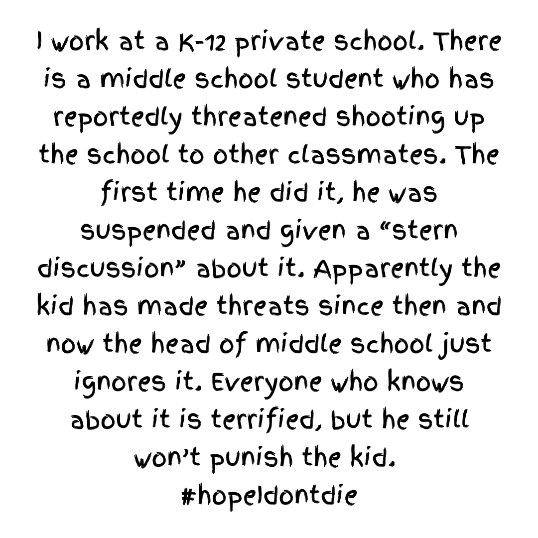 Teacher secret that reads - I work at a K-12 private school. There is a middle school student who has reportedly threatened shooting up the school to other classmates. The first time he did it, he was suspended and given a “stern discussion” about it. Apparently the kid has made threats since then and now the head of middle school just ignores it. Everyone who knows about it is terrified, but he still won’t punish the kid.