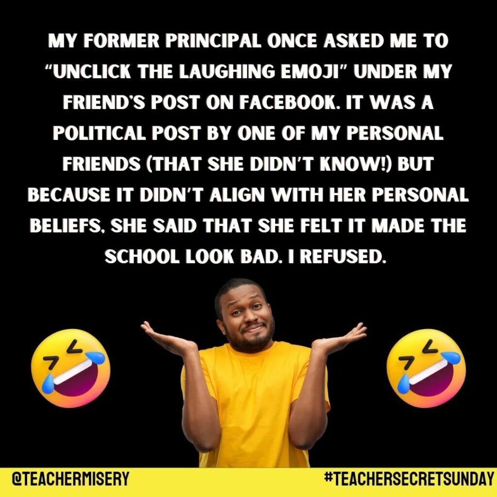 Teacher secret that reads - My former principal once asked me to "unclick the laughing emoji" under my friend's post on Facebook. It was a political post by one of my personal friends (that she didn't know!) but because it didn't align with her personal beliefs, she said that she felt it made the school look bad. I refused.