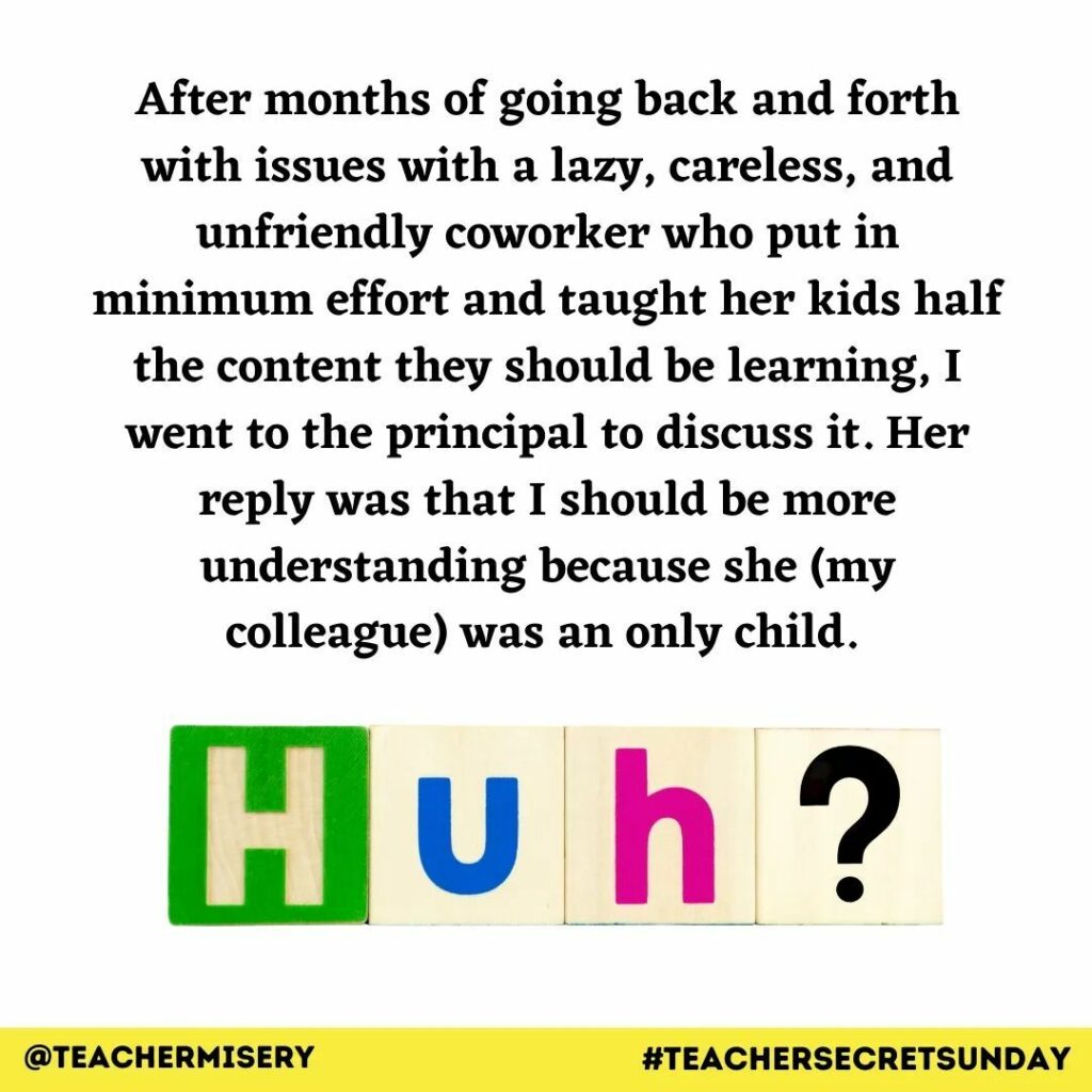 Teacher secret that reads - After months of going back and forth with issues with a lazy, careless, and unfriendly coworker who put in minimum effort and taught her kids half the content they should be learning, I went to the principal to discuss it. Her reply was that I should be more understanding because she (my colleague) was an only child.