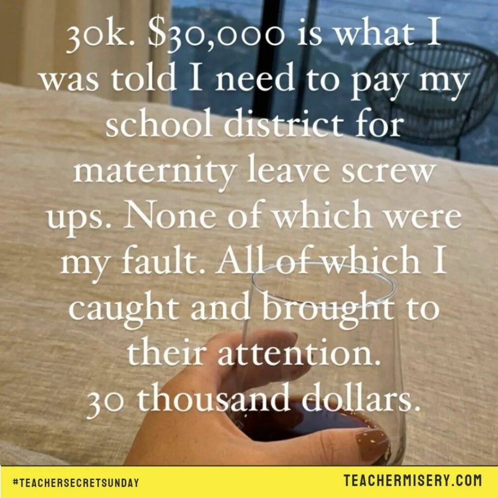 Teacher secret that reads - $30,000 is what I was told I needed to pay my school district for maternity leave screw ups. None of which were my fault. All of which I caught and brought to their attention.