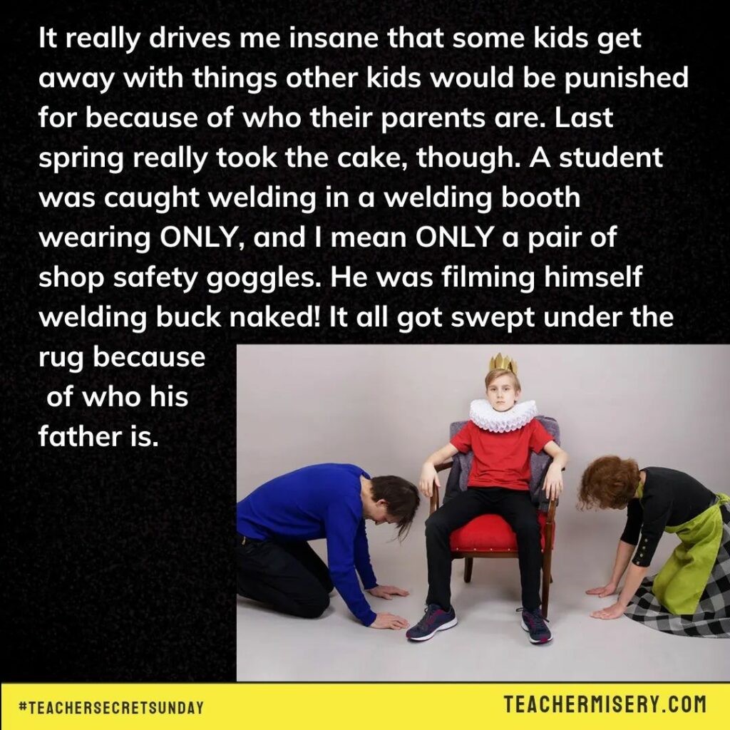 Teacher secret that reads - It really drives me insane that some kids would be punished for because of who their parents are. Last spring really took the cake, though. A student was caught welding in a welding booth wearing ONLY, and I mean ONLY a pair of shop safety goggles. He was filming himself welding buck naked. It all got swept under the rug because of who his father is.