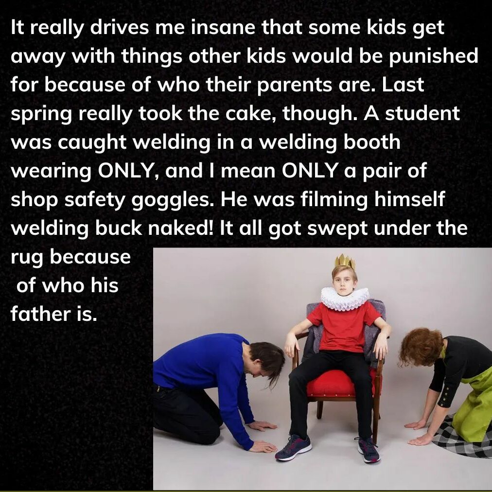 Teacher secret that reads - It really drives me insane that some kids would be punished for because of who their parents are. Last spring really took the cake, though. A student was caught welding in a welding booth wearing ONLY, and I mean ONLY a pair of shop safety goggles. He was filming himself welding buck naked. It all got swept under the rug because of who his father is.