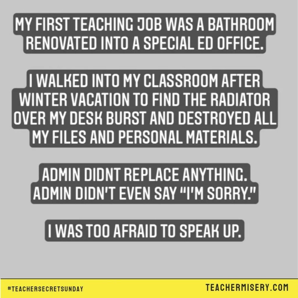 Teacher secret that reads - My first teaching job was in a bathroom renovated into a special ed office. I walked into my classroom after winter vacation to find the radiator over my desk burst and destroyed all my files and personal materials. Admin didn't replace anything and didn't even say sorry. I was too afraid to speak up.