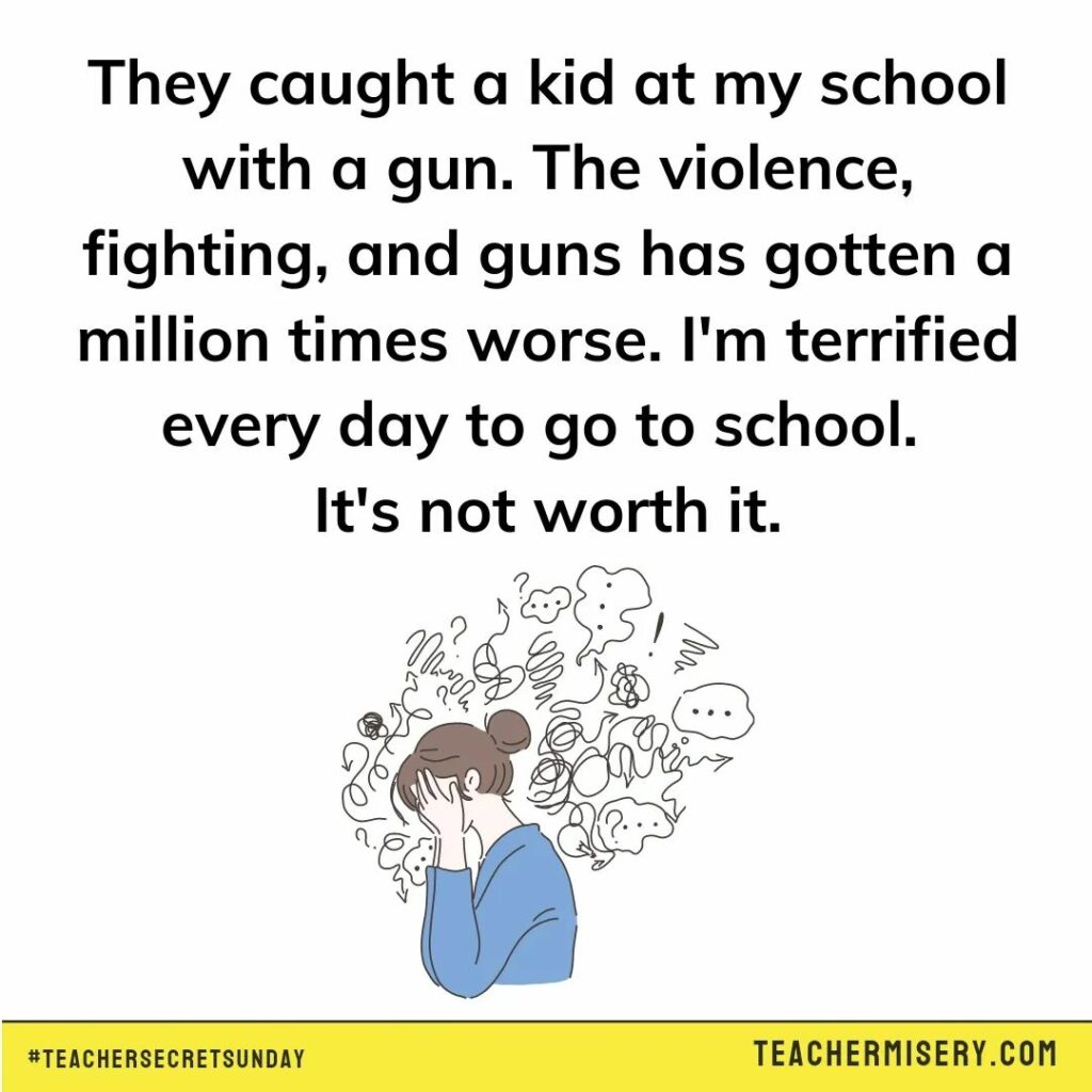 Teacher secret that says - They caught a kid at my school with a gun. The violence, fighting, and guns has gotten a million times worse. I'm terrified every day to go to school. It's not worth it.