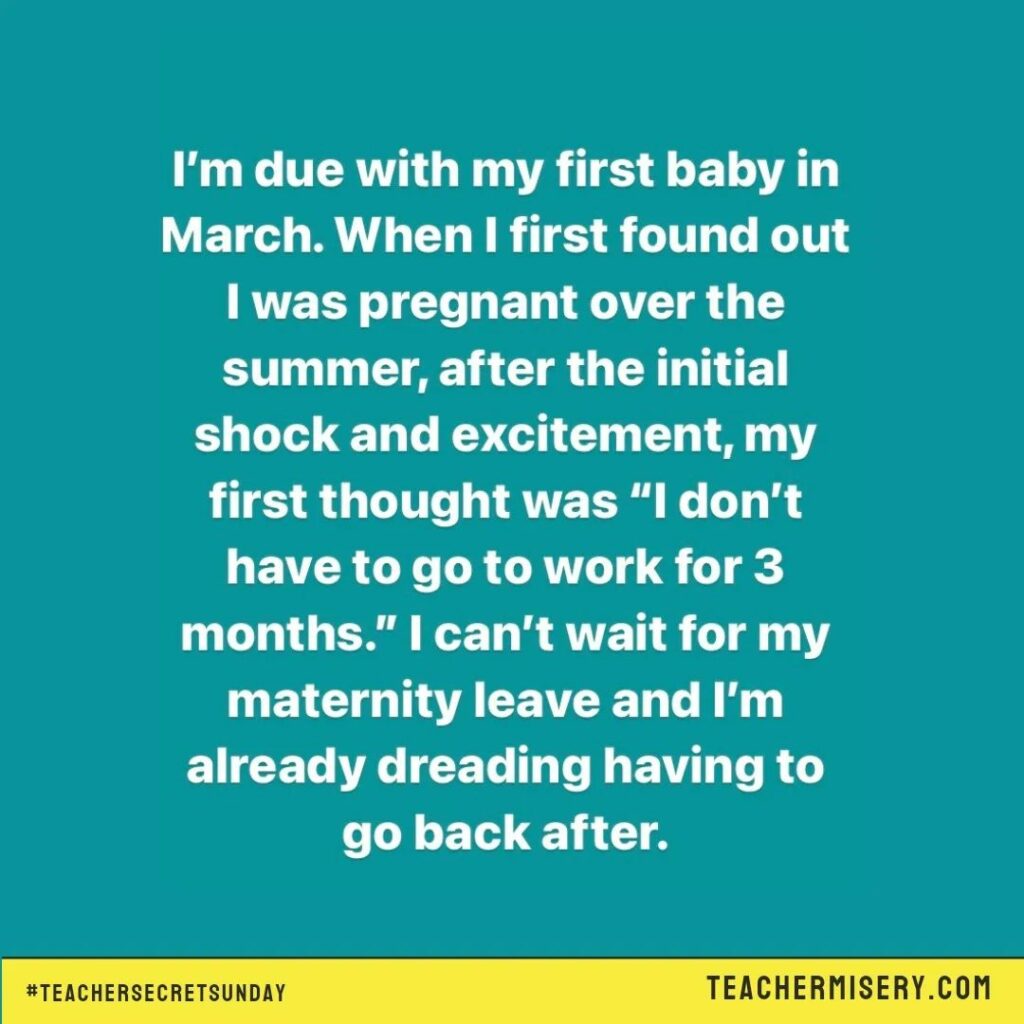 Teacher secret that reads - I'm due with my first baby in March. When I first found out I was pregnant over the summer, after the initial shock and excitement, my first thought was "I don't have to go to work for 3 months." I can't wait for my maternity leave and I'm already dreading having to go back after.