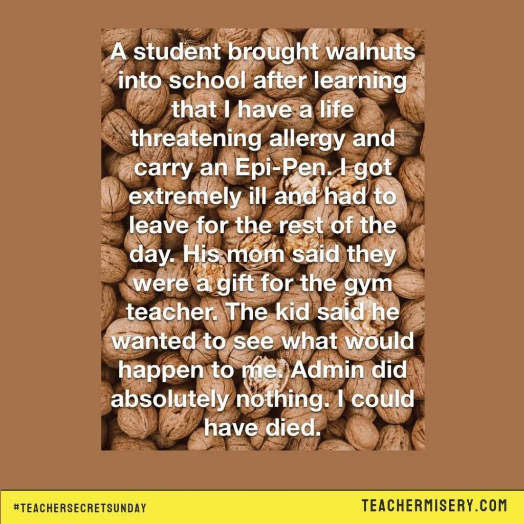 Teacher secret that says - A student brought walnuts into school after learning that I have a life threatening allergy and carry an epi-pen. I got extremely ill and had to leave for the rest of the day. His mom said they were a gift for the gym teacher. The kid said he wanted to see what would happen to me. Admin did absolutely nothing. I could have died.
