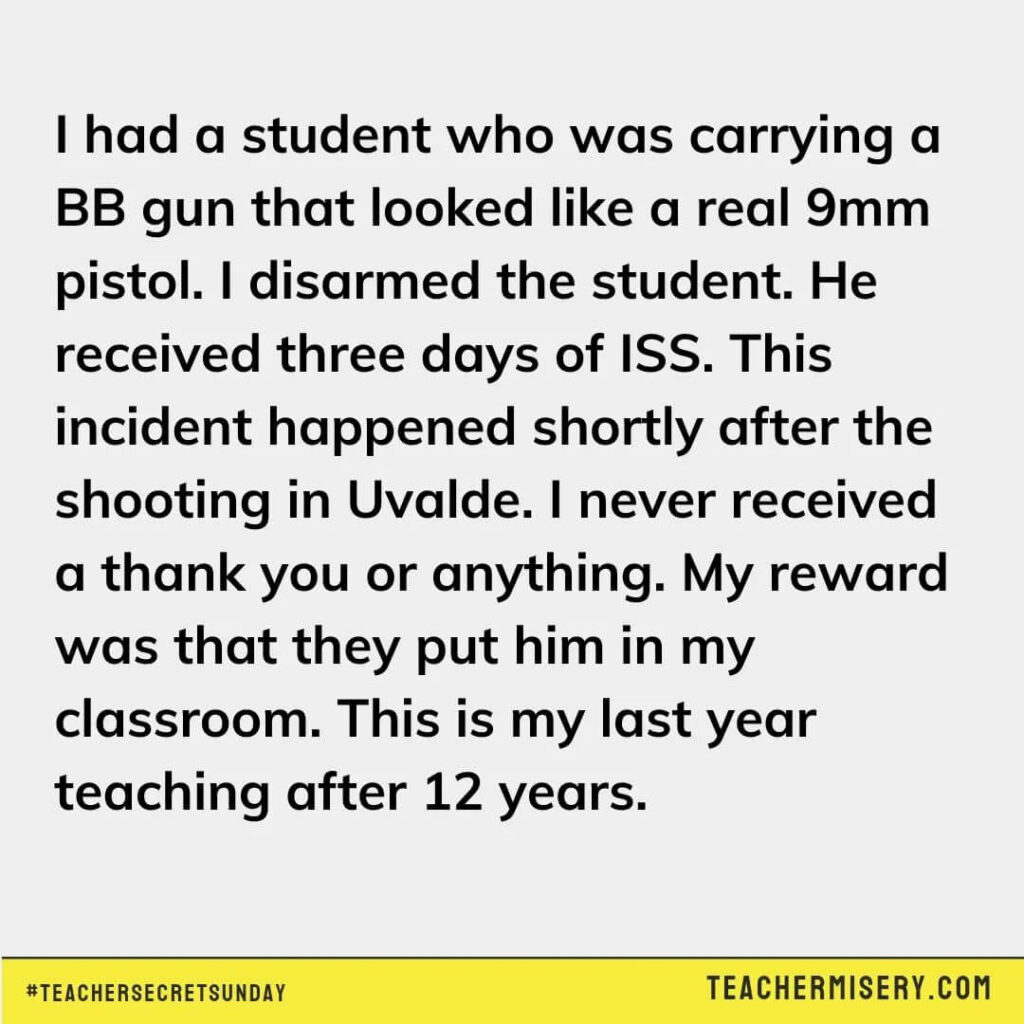 Teacher secret that reads - I had a student who was carrying a BB gun that looked like a real 9mm pistol. I disarmed the student. He received 3 days of ISS. This incident happened shortly after the shooting at Uvalde. I never received a thank you or anything. My reward was that they put him in my classroom. This is my last year teaching after 12 years.