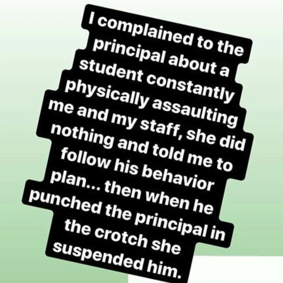 Teacher secret that reads - I complained to the principal about a student constantly physically assaulting me and my staff, she did nothing and told me to follow his behavior plan. Then when he punched the principal in the crotch she suspended him.