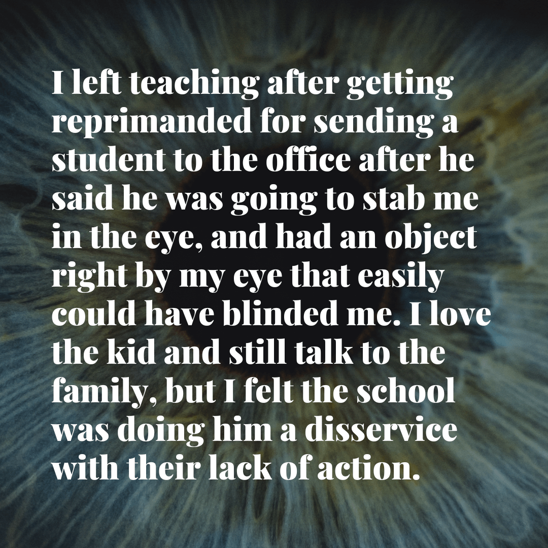 Teacher secret that reads - I left teaching after getting reprimanded for sending a student to the office after he said he was going to stab me in the eye, and had an object right by my eye that easily could have blinded me. I love the kid and still talk to the family, but I felt the school was doing him a disservice with their lack of action.