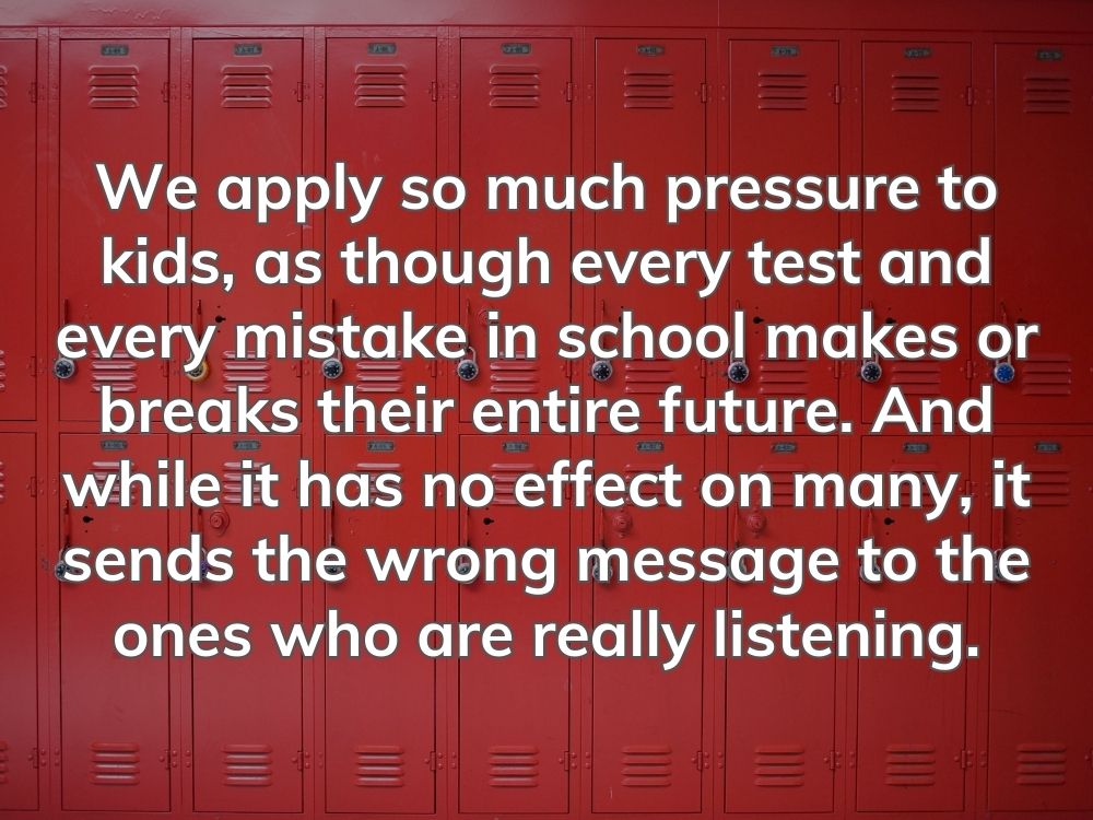 We apply so much pressure to kids, as though every test and every mistake in school makes or breaks their entire future. And while it has no effect on many, it sends the wrong message to the ones who are really listening.