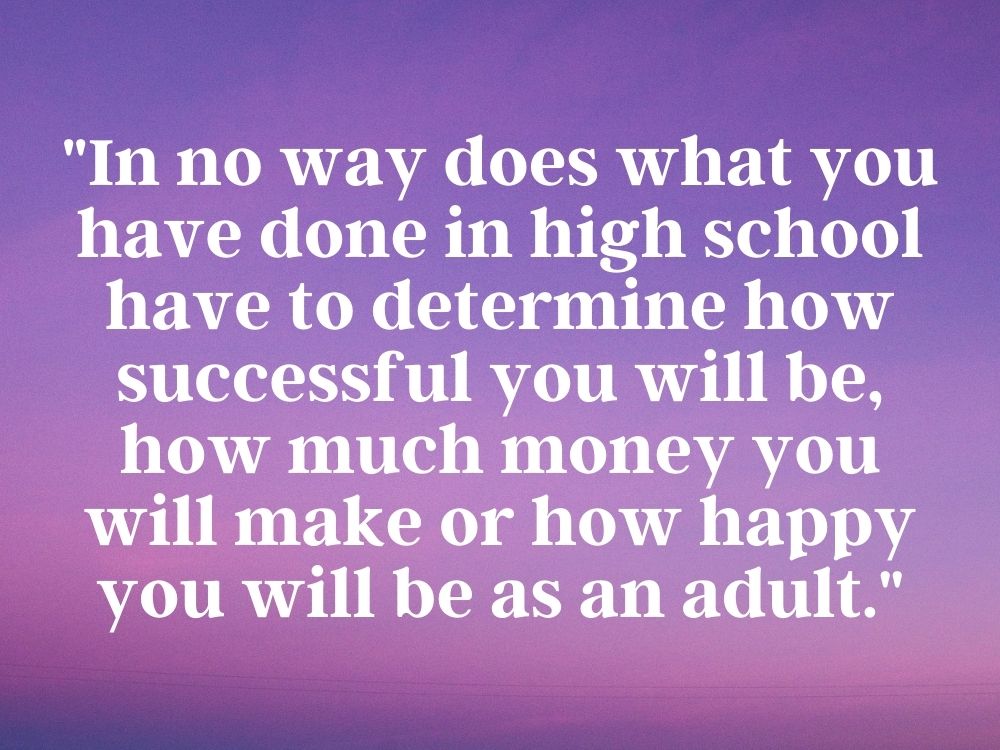 Quote that reads - "In no way does what you have done in high school have to determine how successful you will be, how much money you will make or how happy you will be as an adult."