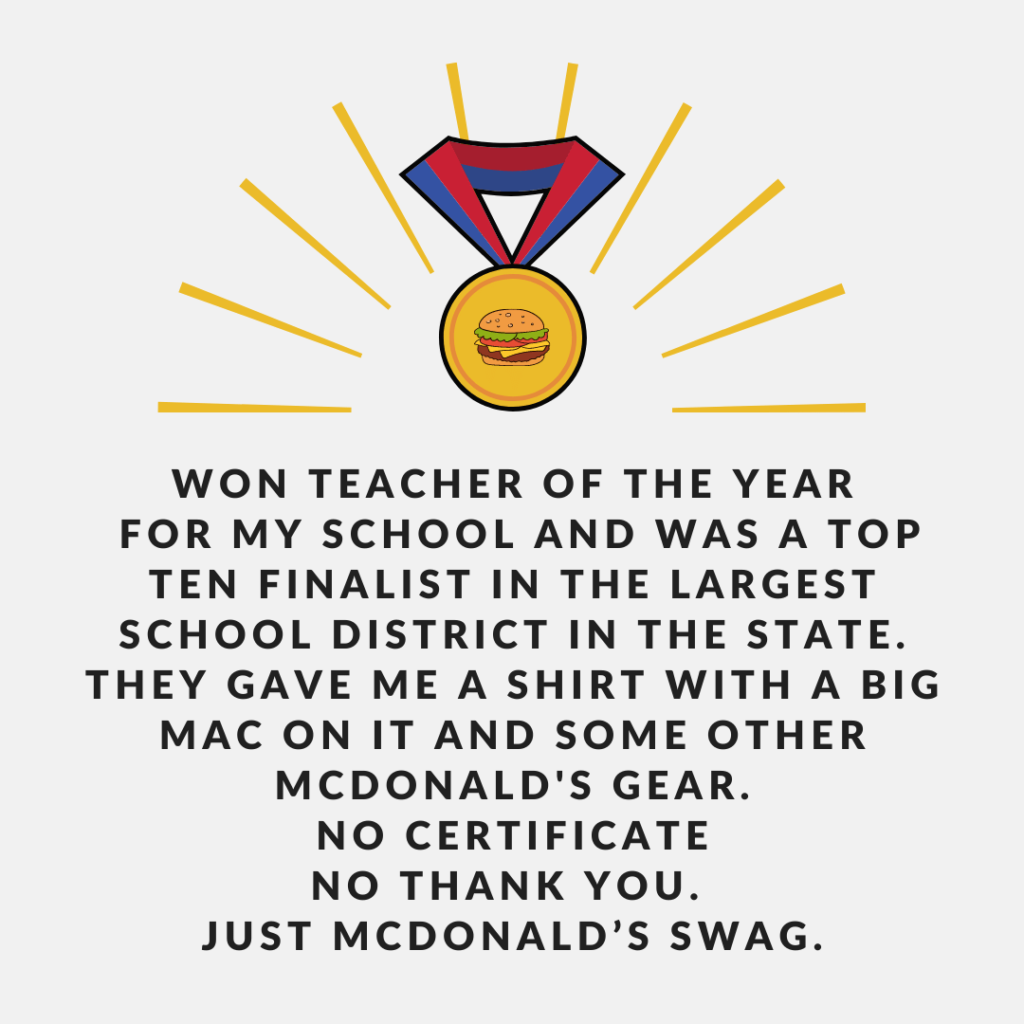 Teacher secret that reads - Won teacher of the year for my school and was a top ten finalist in the largest school district In the state. They gave me a shirt with a big Mac on it and some other Mcdonald's gear. No certificate No thank you. Just McDonald’s swag.