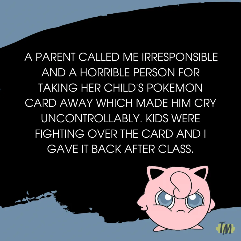 Teacher secret that reads - a parent called me irresponsible and a horrible person for taking her child's pokemon card away which made him cry uncontrollably. kids were fighting over the card and i gave it back after class.