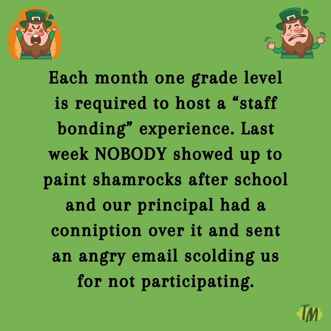 Teacher secret that reads - Each month one grade level is required to host a “staff bonding” experience. Last week NOBODY showed up to paint shamrocks after school and our principal had a conniption over it and sent an angry email scolding us for not participating.