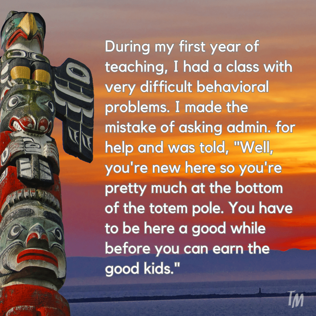 Teacher secret that reads - During my first year of teaching, I had a class with very difficult behavioral problems. I made the mistake of asking admin. for help and was told, "Well, you're new here so you're pretty much at the bottom of the totem pole. You have to be here a good while before you can earn the good kids."
