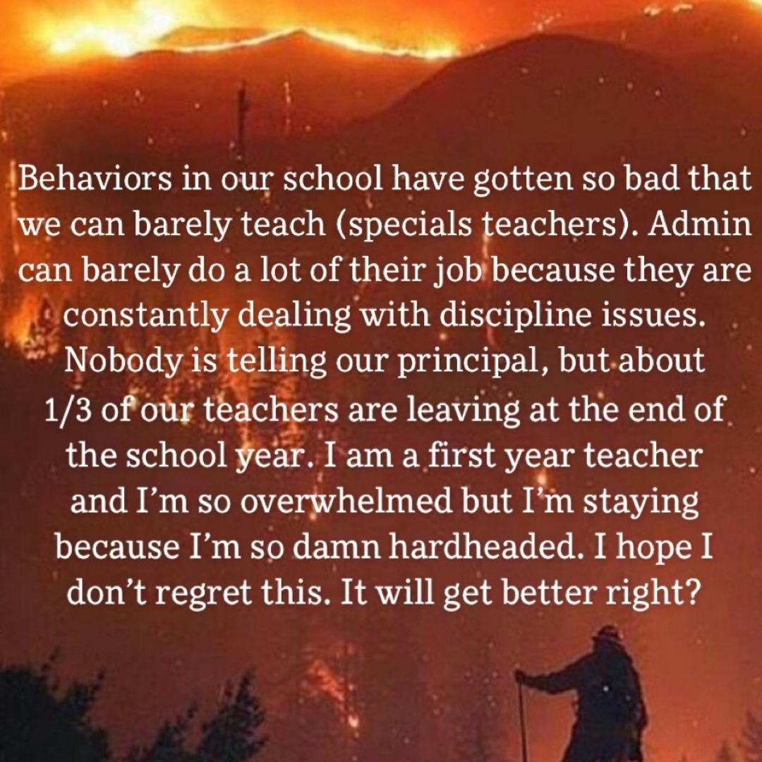 Teacher secret that reads - Behaviors in our school have gotten so bad that we can barely teach. Admin can barely do a lot of their job because they are constantly dealing with discipline issues. Nobody is telling our principal, but about 1/3 of our teachers are leaving at the end of the school year. I am a first year teacher and I'm so overwhelmed but I'm staying because I'm so damn hardheaded. I hope I don't regret this. It will get better right?