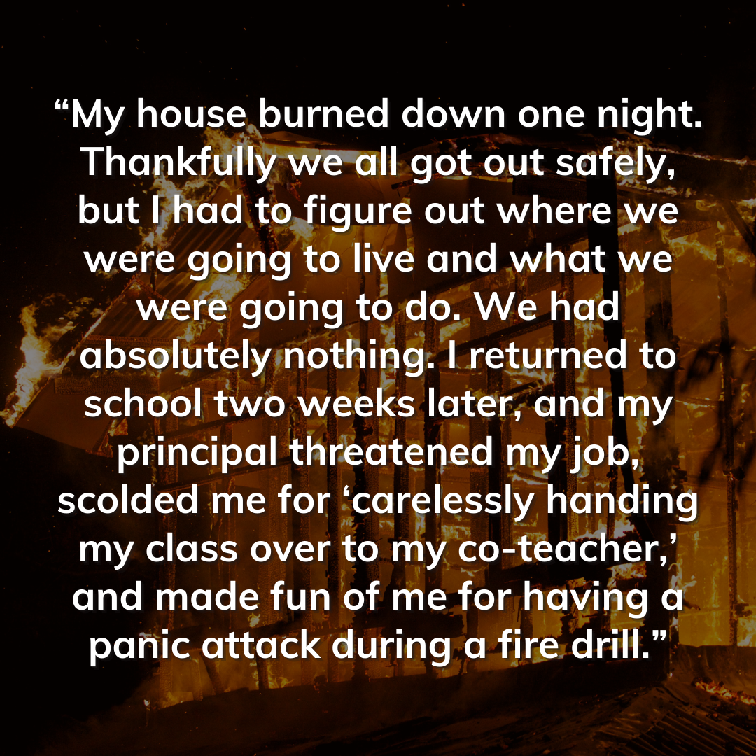 Teacher secret that reads - “My house burned down one night. Thankfully we all got out safely, but I had to figure out where we were going to live and what we were going to do. We had absolutely nothing. I returned to school two weeks later, and my principal threatened my job, scolded me for ‘carelessly handing my class over to my co-teacher,’ and made fun of me for having a panic attack during a fire drill.”