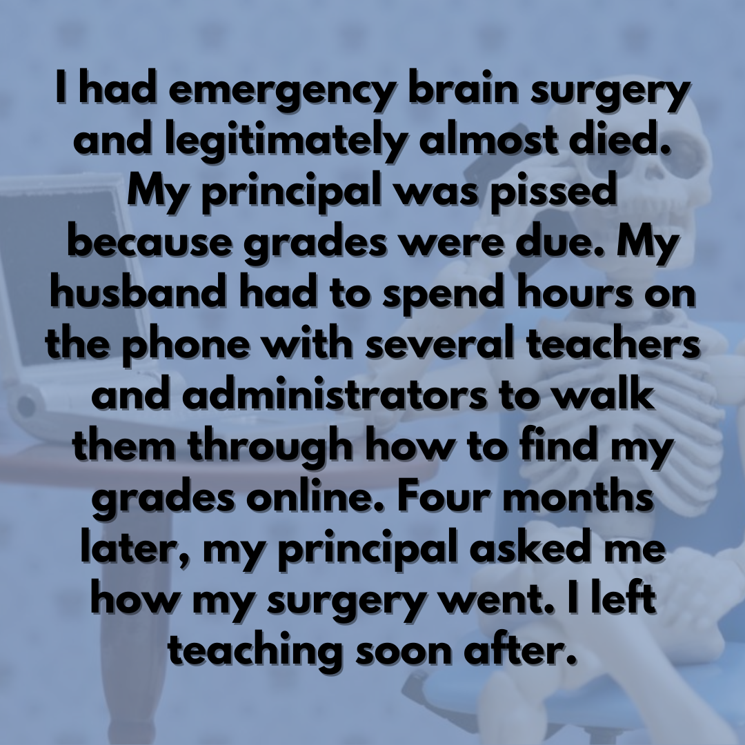 Teacher secret that reads - I had emergency brain surgery and legitimately almost died. My principal was pissed because grades were due. My husband had to spend hours on the phone with several teachers and administrators to walk them through how to find my grades online. Four months later, my principal asked me how my surgery went. I left teaching soon after.