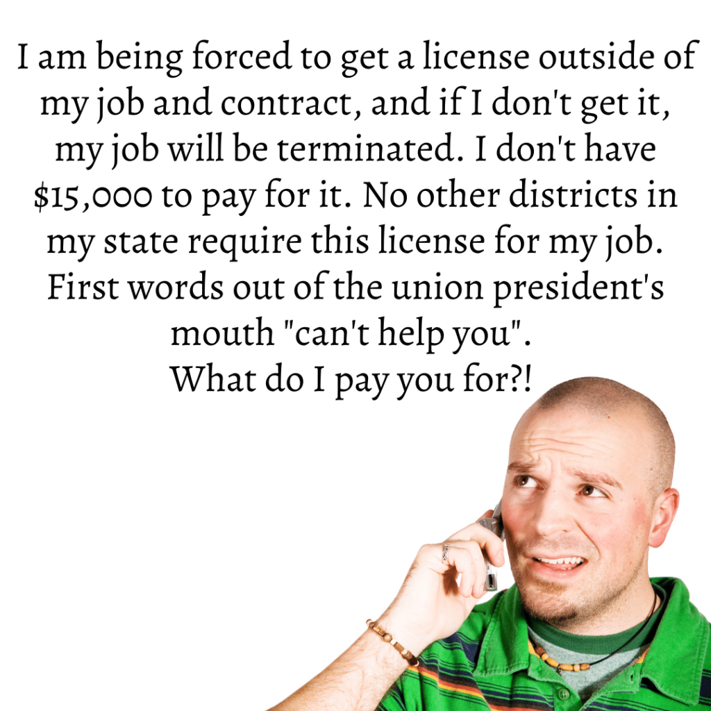 Teacher secret that reads - I am being forced to get a license outside of my job and contract, and if I don't get it, my job will be terminated. I don't have $15,000 to pay for it. No other districts in my state require this license for my job. First words out of the union president's mouth "can't help you". What do I pay you for?!